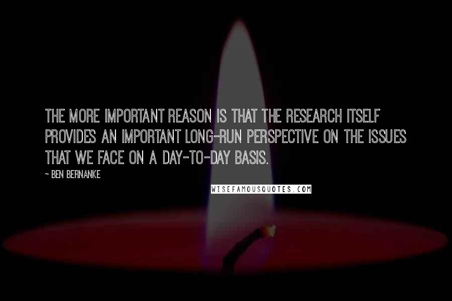 Ben Bernanke Quotes: The more important reason is that the research itself provides an important long-run perspective on the issues that we face on a day-to-day basis.