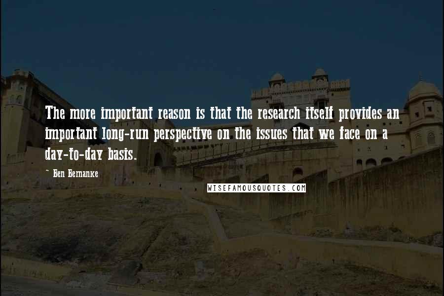 Ben Bernanke Quotes: The more important reason is that the research itself provides an important long-run perspective on the issues that we face on a day-to-day basis.