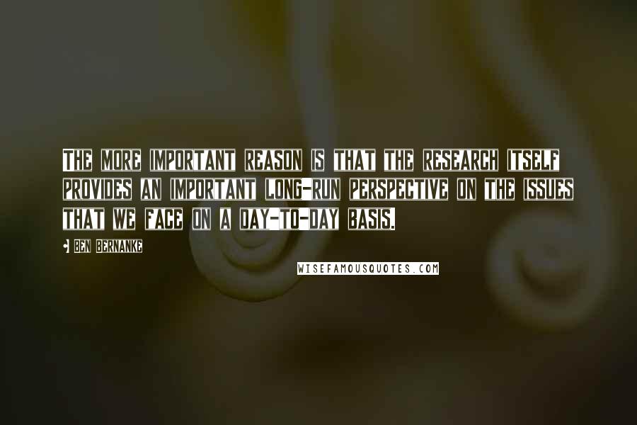 Ben Bernanke Quotes: The more important reason is that the research itself provides an important long-run perspective on the issues that we face on a day-to-day basis.