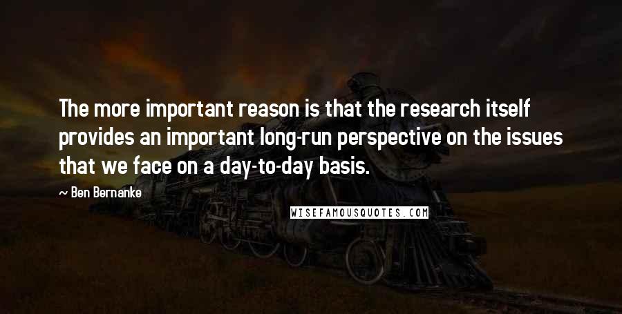 Ben Bernanke Quotes: The more important reason is that the research itself provides an important long-run perspective on the issues that we face on a day-to-day basis.