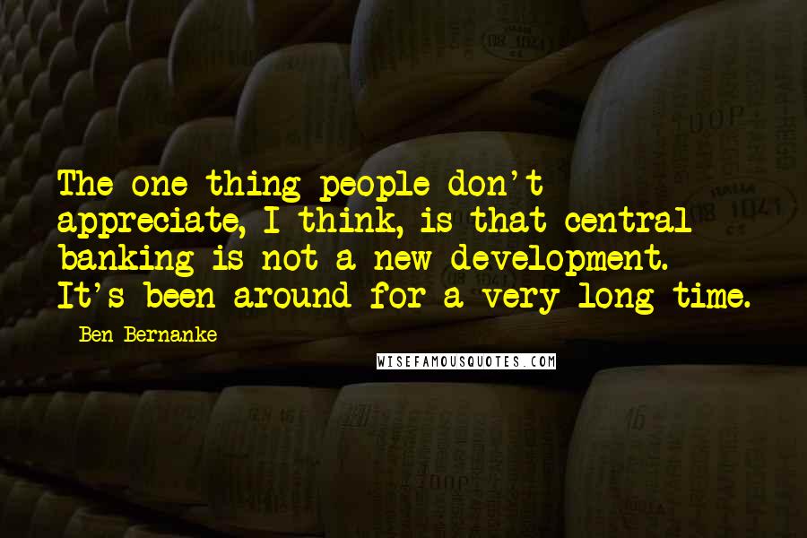 Ben Bernanke Quotes: The one thing people don't appreciate, I think, is that central banking is not a new development. It's been around for a very long time.