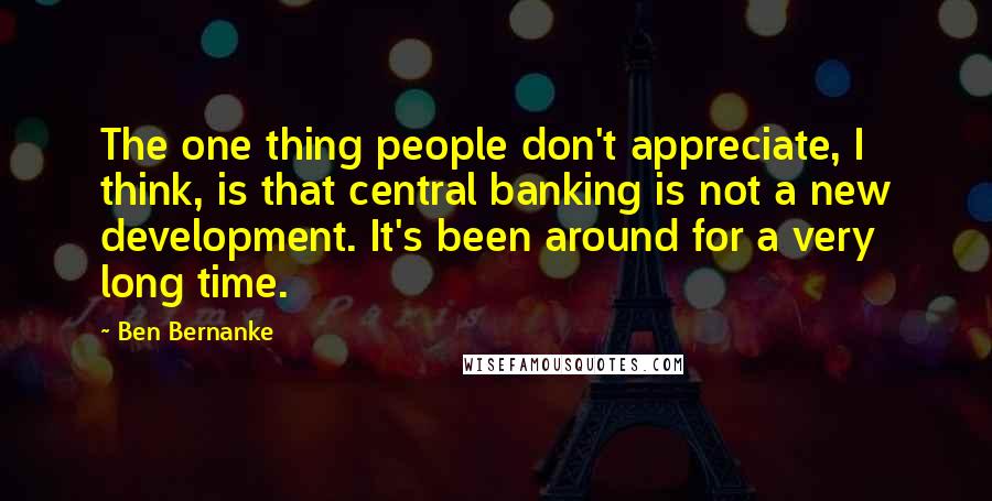 Ben Bernanke Quotes: The one thing people don't appreciate, I think, is that central banking is not a new development. It's been around for a very long time.