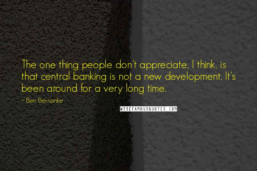 Ben Bernanke Quotes: The one thing people don't appreciate, I think, is that central banking is not a new development. It's been around for a very long time.