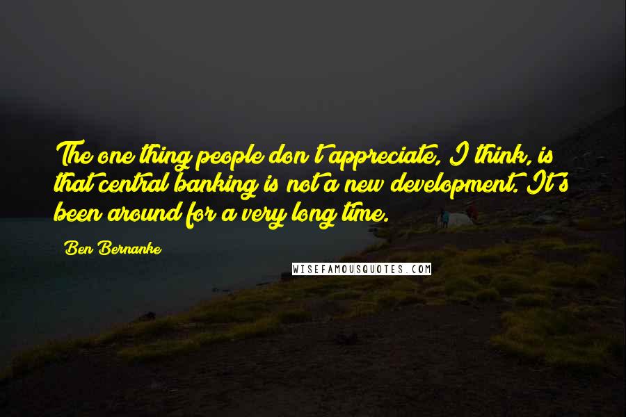 Ben Bernanke Quotes: The one thing people don't appreciate, I think, is that central banking is not a new development. It's been around for a very long time.