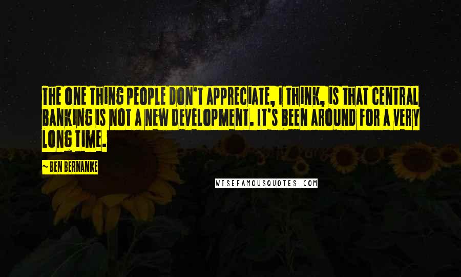 Ben Bernanke Quotes: The one thing people don't appreciate, I think, is that central banking is not a new development. It's been around for a very long time.