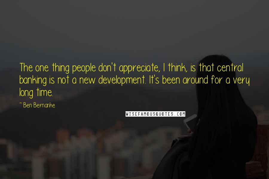 Ben Bernanke Quotes: The one thing people don't appreciate, I think, is that central banking is not a new development. It's been around for a very long time.