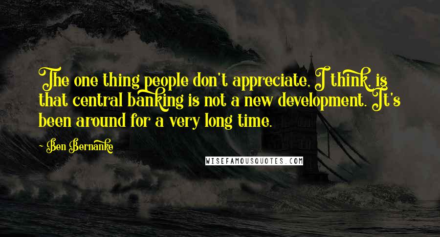 Ben Bernanke Quotes: The one thing people don't appreciate, I think, is that central banking is not a new development. It's been around for a very long time.