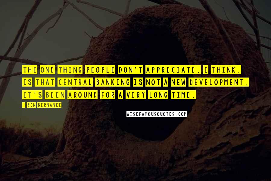 Ben Bernanke Quotes: The one thing people don't appreciate, I think, is that central banking is not a new development. It's been around for a very long time.