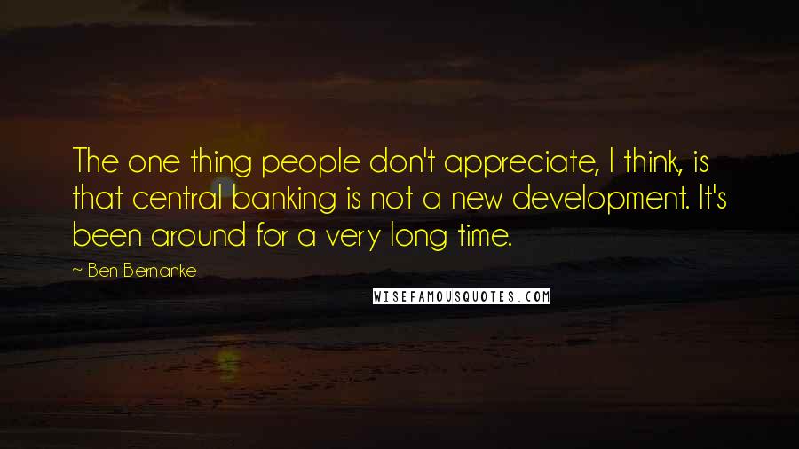 Ben Bernanke Quotes: The one thing people don't appreciate, I think, is that central banking is not a new development. It's been around for a very long time.