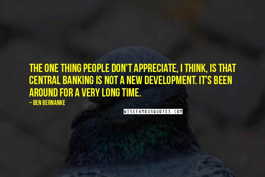 Ben Bernanke Quotes: The one thing people don't appreciate, I think, is that central banking is not a new development. It's been around for a very long time.