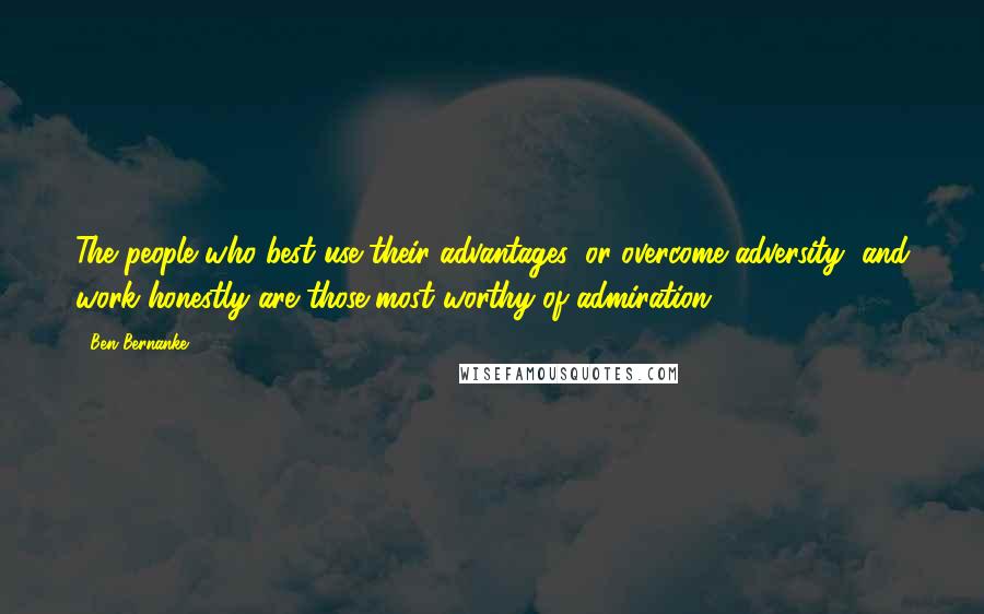 Ben Bernanke Quotes: The people who best use their advantages, or overcome adversity, and work honestly are those most worthy of admiration.