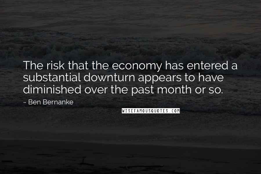 Ben Bernanke Quotes: The risk that the economy has entered a substantial downturn appears to have diminished over the past month or so.