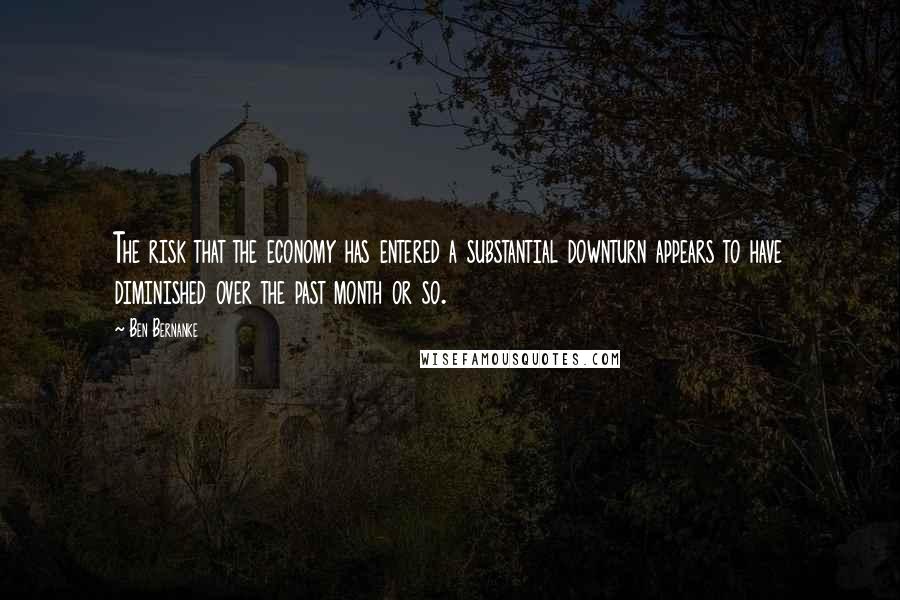 Ben Bernanke Quotes: The risk that the economy has entered a substantial downturn appears to have diminished over the past month or so.