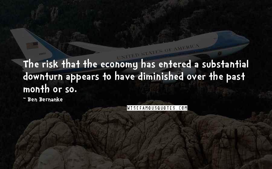 Ben Bernanke Quotes: The risk that the economy has entered a substantial downturn appears to have diminished over the past month or so.