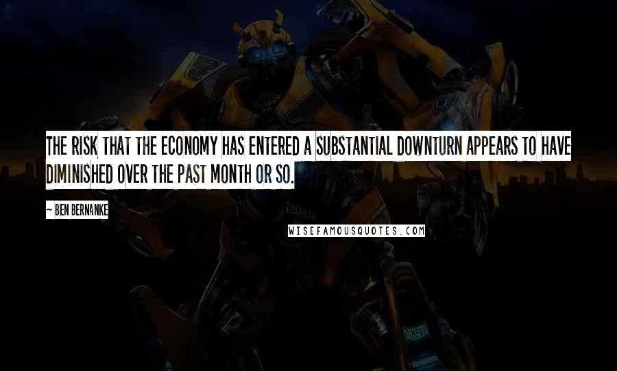 Ben Bernanke Quotes: The risk that the economy has entered a substantial downturn appears to have diminished over the past month or so.