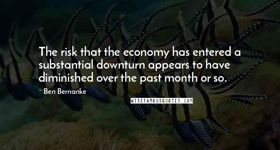 Ben Bernanke Quotes: The risk that the economy has entered a substantial downturn appears to have diminished over the past month or so.