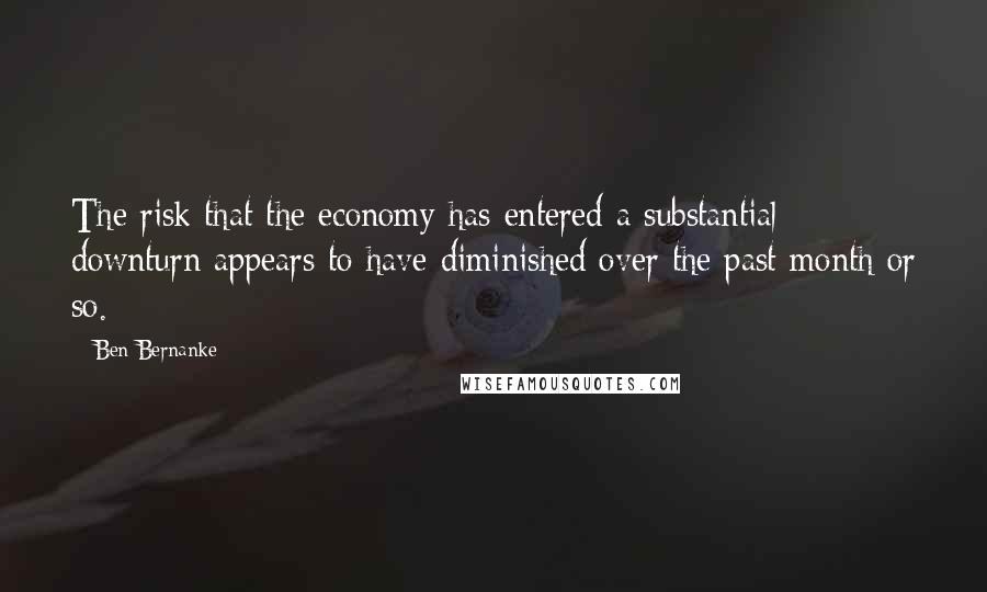 Ben Bernanke Quotes: The risk that the economy has entered a substantial downturn appears to have diminished over the past month or so.