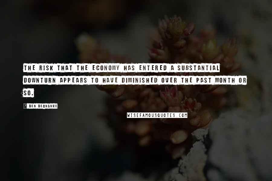 Ben Bernanke Quotes: The risk that the economy has entered a substantial downturn appears to have diminished over the past month or so.