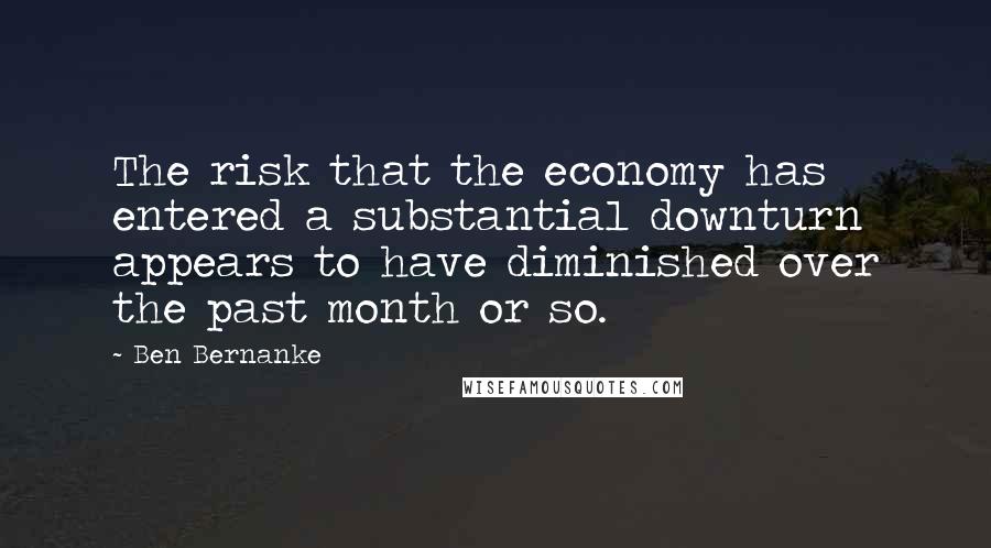 Ben Bernanke Quotes: The risk that the economy has entered a substantial downturn appears to have diminished over the past month or so.