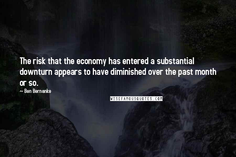 Ben Bernanke Quotes: The risk that the economy has entered a substantial downturn appears to have diminished over the past month or so.