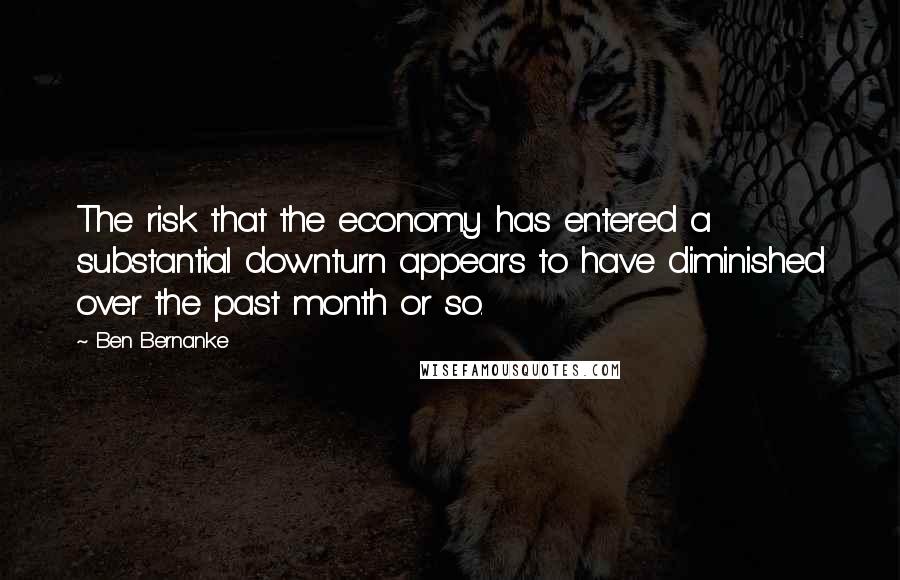 Ben Bernanke Quotes: The risk that the economy has entered a substantial downturn appears to have diminished over the past month or so.