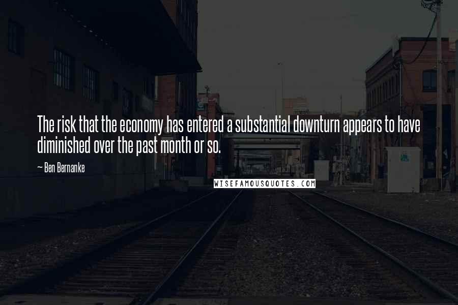 Ben Bernanke Quotes: The risk that the economy has entered a substantial downturn appears to have diminished over the past month or so.