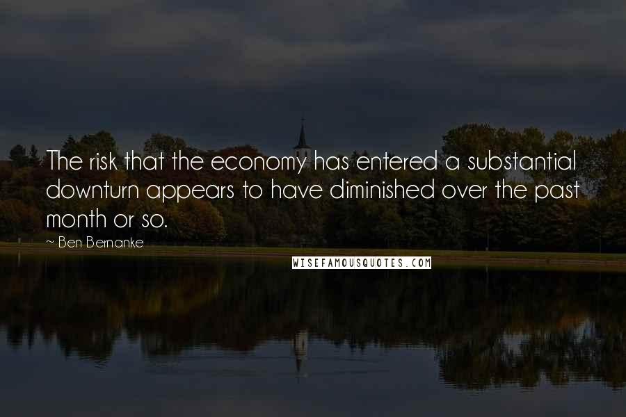 Ben Bernanke Quotes: The risk that the economy has entered a substantial downturn appears to have diminished over the past month or so.