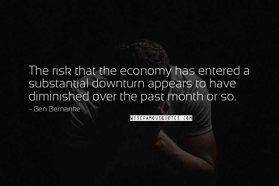Ben Bernanke Quotes: The risk that the economy has entered a substantial downturn appears to have diminished over the past month or so.