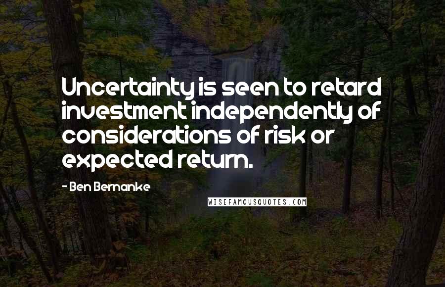 Ben Bernanke Quotes: Uncertainty is seen to retard investment independently of considerations of risk or expected return.