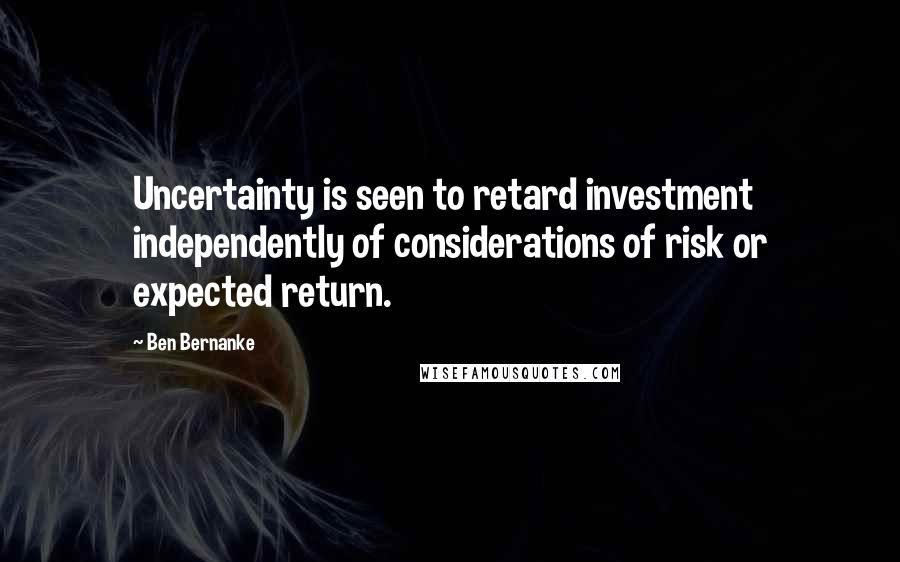 Ben Bernanke Quotes: Uncertainty is seen to retard investment independently of considerations of risk or expected return.
