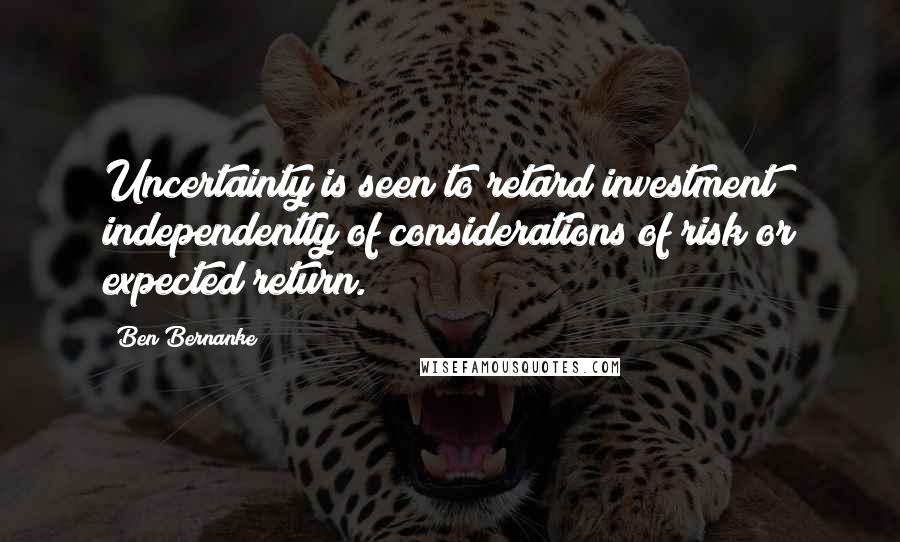 Ben Bernanke Quotes: Uncertainty is seen to retard investment independently of considerations of risk or expected return.
