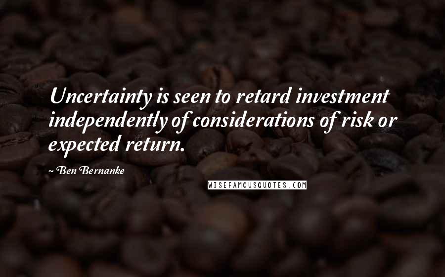 Ben Bernanke Quotes: Uncertainty is seen to retard investment independently of considerations of risk or expected return.
