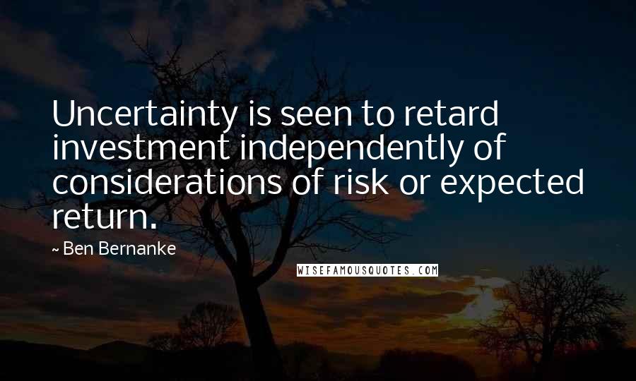 Ben Bernanke Quotes: Uncertainty is seen to retard investment independently of considerations of risk or expected return.