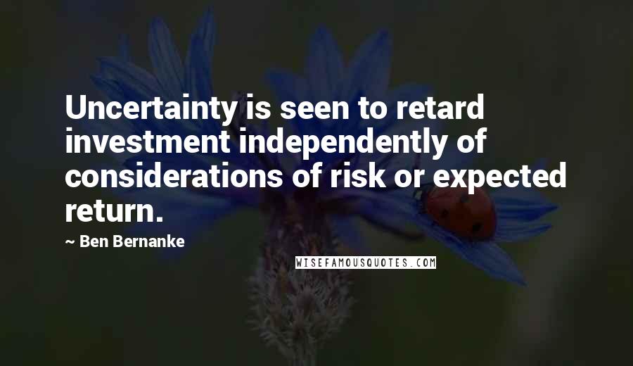 Ben Bernanke Quotes: Uncertainty is seen to retard investment independently of considerations of risk or expected return.