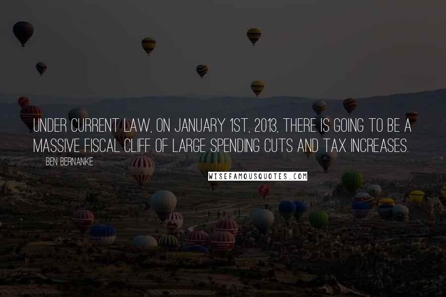 Ben Bernanke Quotes: Under current law, on January 1st, 2013, there is going to be a massive fiscal cliff of large spending cuts and tax increases.