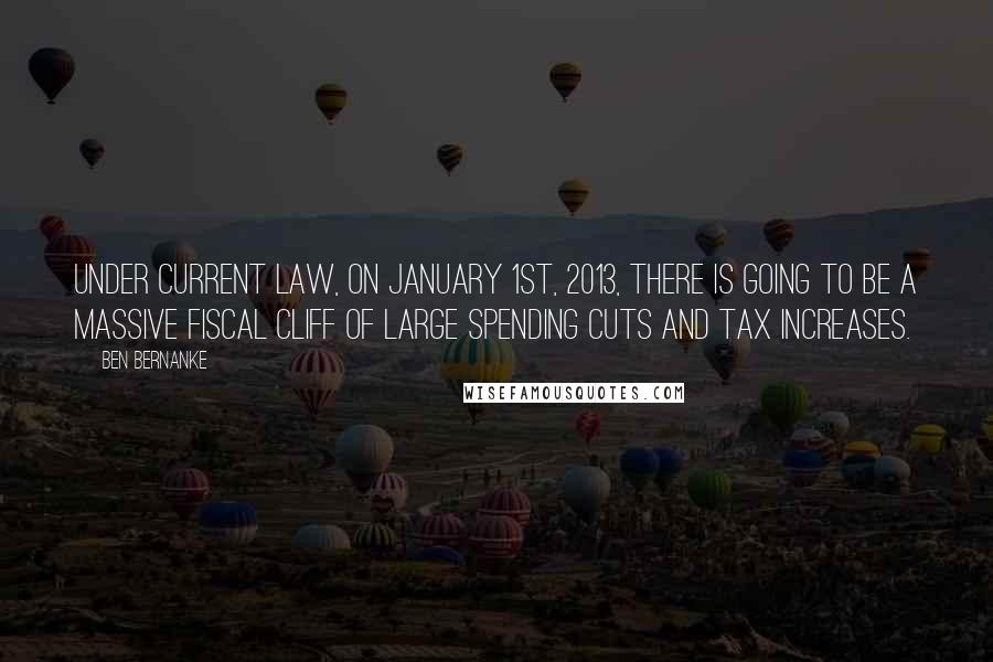 Ben Bernanke Quotes: Under current law, on January 1st, 2013, there is going to be a massive fiscal cliff of large spending cuts and tax increases.