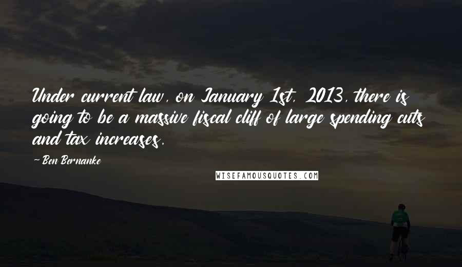 Ben Bernanke Quotes: Under current law, on January 1st, 2013, there is going to be a massive fiscal cliff of large spending cuts and tax increases.