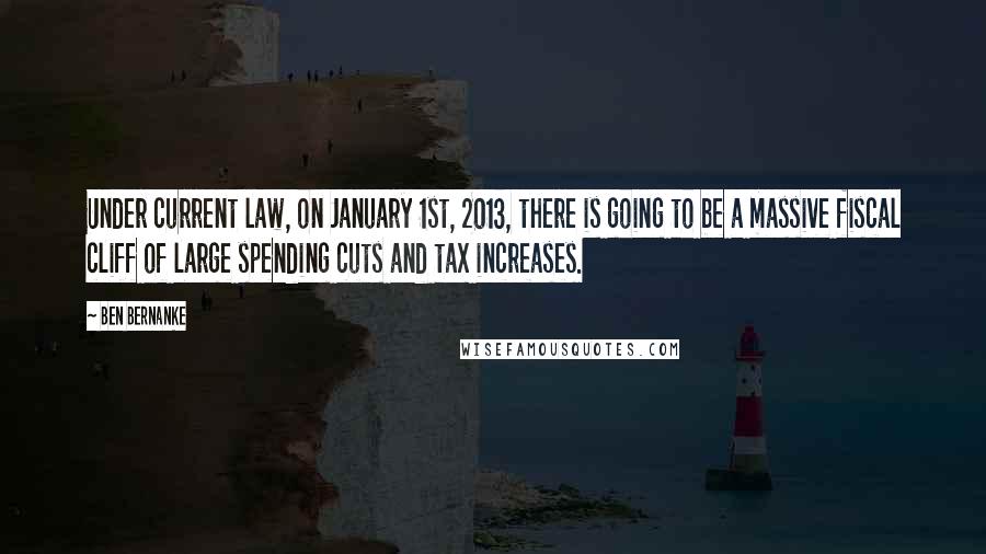 Ben Bernanke Quotes: Under current law, on January 1st, 2013, there is going to be a massive fiscal cliff of large spending cuts and tax increases.