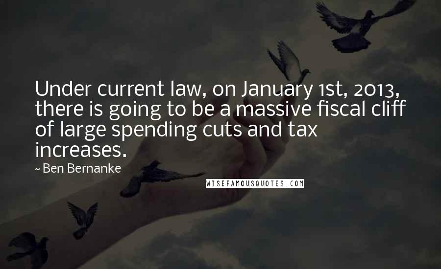 Ben Bernanke Quotes: Under current law, on January 1st, 2013, there is going to be a massive fiscal cliff of large spending cuts and tax increases.