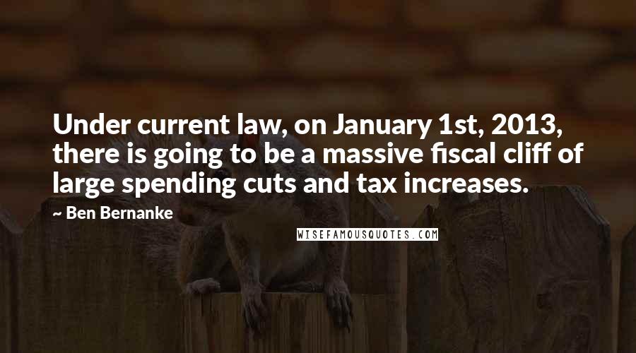 Ben Bernanke Quotes: Under current law, on January 1st, 2013, there is going to be a massive fiscal cliff of large spending cuts and tax increases.