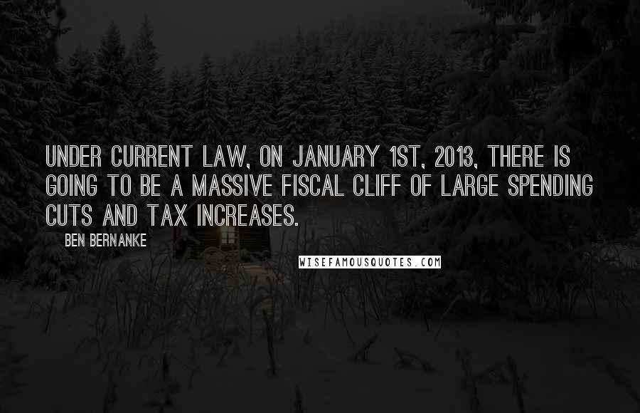 Ben Bernanke Quotes: Under current law, on January 1st, 2013, there is going to be a massive fiscal cliff of large spending cuts and tax increases.