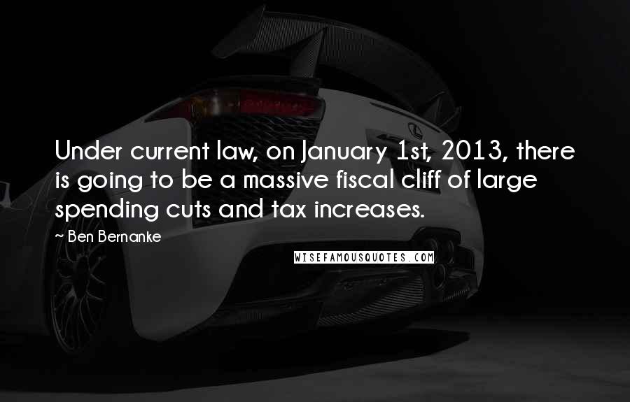 Ben Bernanke Quotes: Under current law, on January 1st, 2013, there is going to be a massive fiscal cliff of large spending cuts and tax increases.