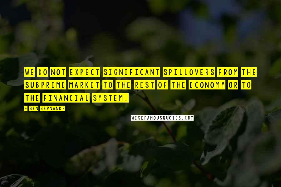 Ben Bernanke Quotes: We do not expect significant spillovers from the subprime market to the rest of the economy or to the financial system.