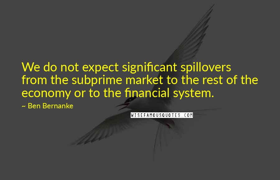 Ben Bernanke Quotes: We do not expect significant spillovers from the subprime market to the rest of the economy or to the financial system.