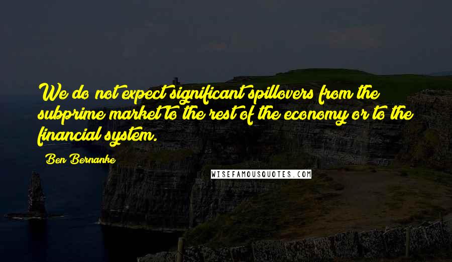 Ben Bernanke Quotes: We do not expect significant spillovers from the subprime market to the rest of the economy or to the financial system.