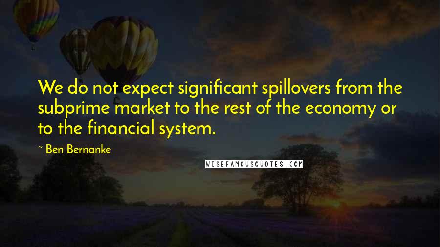 Ben Bernanke Quotes: We do not expect significant spillovers from the subprime market to the rest of the economy or to the financial system.
