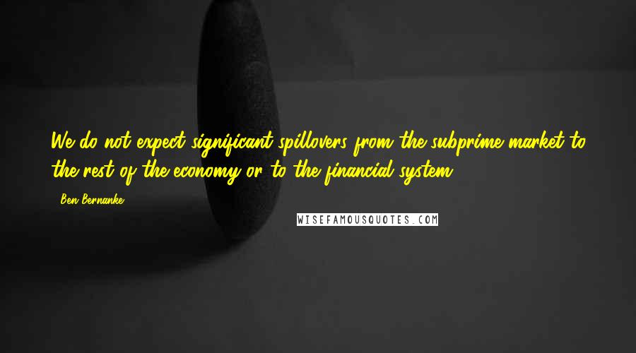 Ben Bernanke Quotes: We do not expect significant spillovers from the subprime market to the rest of the economy or to the financial system.