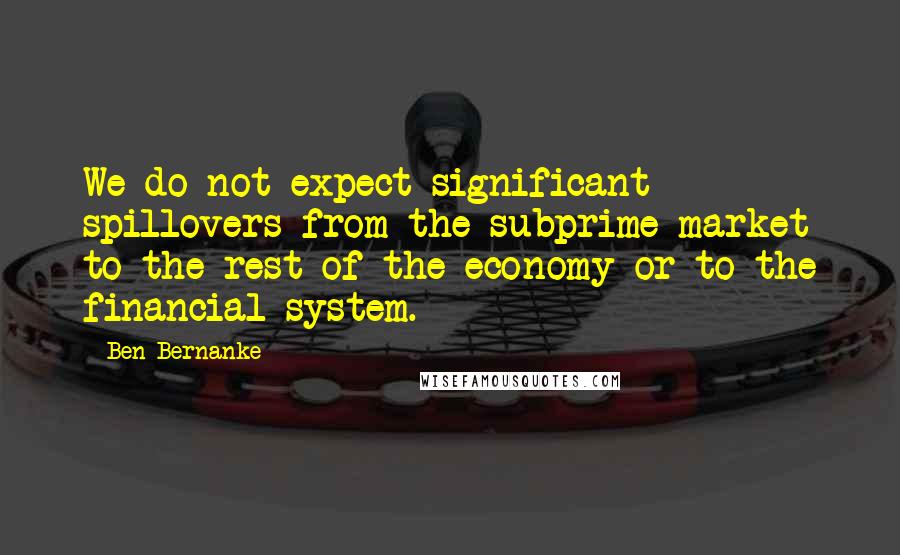 Ben Bernanke Quotes: We do not expect significant spillovers from the subprime market to the rest of the economy or to the financial system.