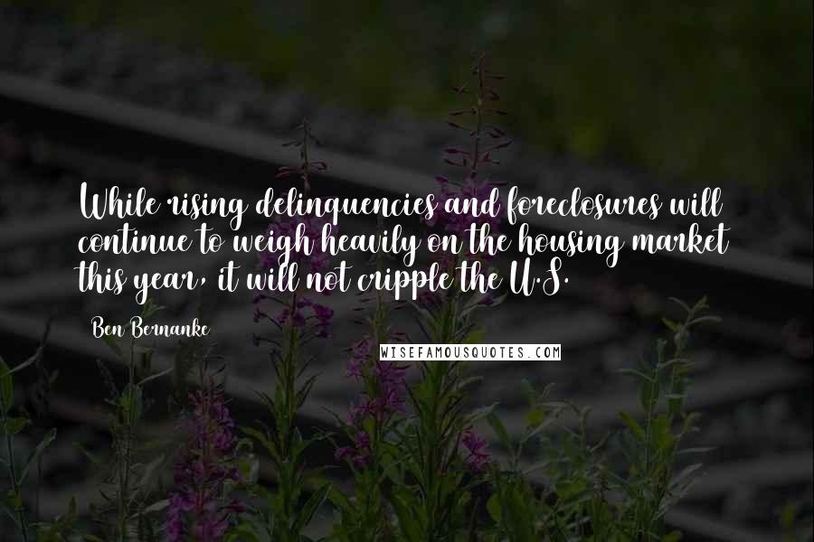 Ben Bernanke Quotes: While rising delinquencies and foreclosures will continue to weigh heavily on the housing market this year, it will not cripple the U.S.