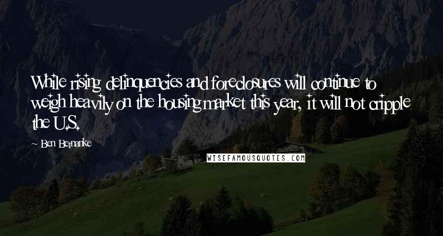 Ben Bernanke Quotes: While rising delinquencies and foreclosures will continue to weigh heavily on the housing market this year, it will not cripple the U.S.